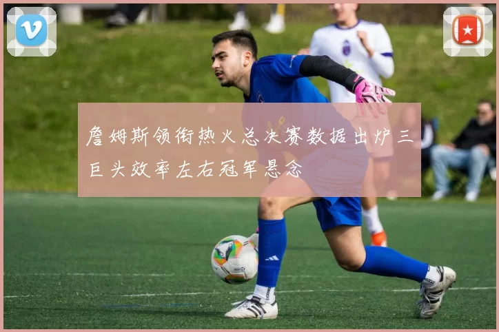 詹姆斯领衔热火总决赛数据出炉三巨头效率左右冠军悬念