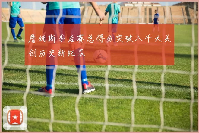 詹姆斯季后赛总得分突破八千大关创历史新纪录