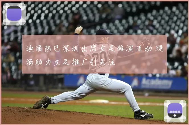 迪丽热巴深圳出席女足路演活动 现场助力女足推广引关注