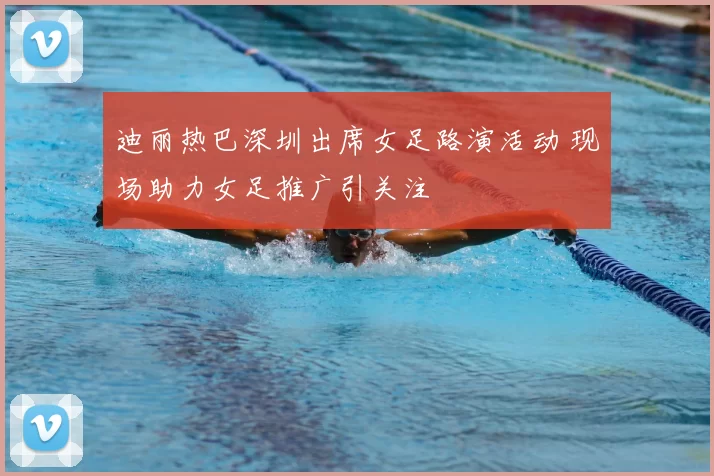 迪丽热巴深圳出席女足路演活动 现场助力女足推广引关注