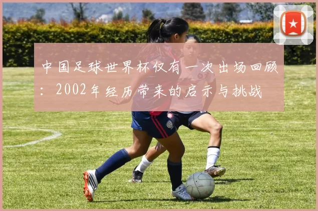 中国足球世界杯仅有一次出场回顾:2002年经历带来的启示与挑战