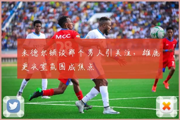 米德尔顿谈那个男人引关注，雄鹿更衣室氛围成焦点