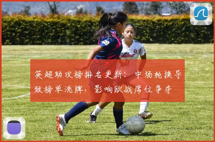 英超助攻榜排名更新：中场轮换导致榜单洗牌，影响欧战席位争夺