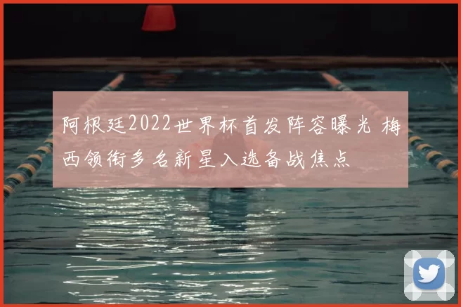 阿根廷2022世界杯首发阵容曝光 梅西领衔多名新星入选备战焦点