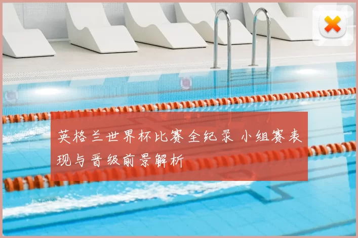 英格兰世界杯比赛全纪录 小组赛表现与晋级前景解析