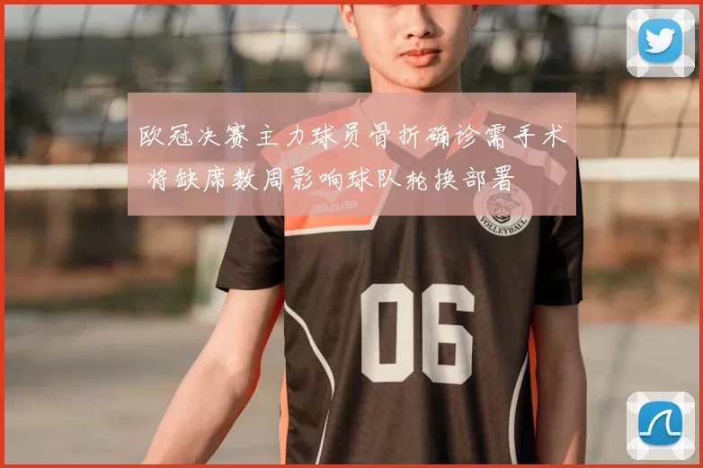 欧冠决赛主力球员骨折确诊需手术 将缺席数周影响球队轮换部署