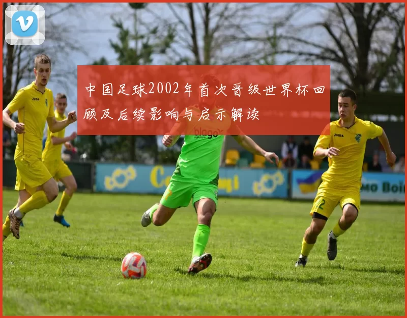 中国足球2002年首次晋级世界杯回顾及后续影响与启示解读