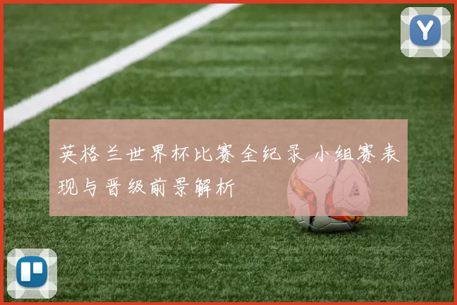 英格兰世界杯比赛全纪录 小组赛表现与晋级前景解析