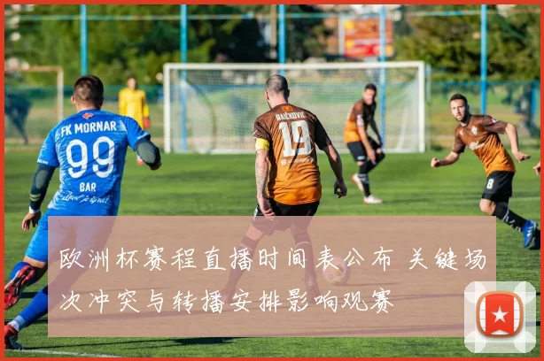 欧洲杯赛程直播时间表公布 关键场次冲突与转播安排影响观赛