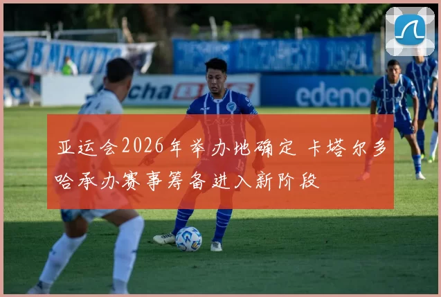 亚运会2026年举办地确定 卡塔尔多哈承办赛事筹备进入新阶段