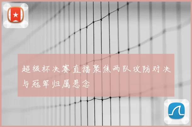超级杯决赛直播聚焦两队攻防对决与冠军归属悬念