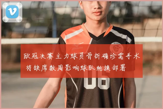 欧冠决赛主力球员骨折确诊需手术 将缺席数周影响球队轮换部署