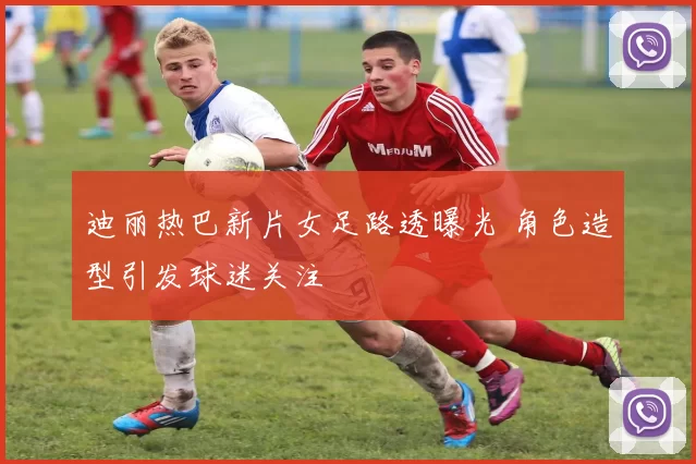 迪丽热巴新片女足路透曝光 角色造型引发球迷关注