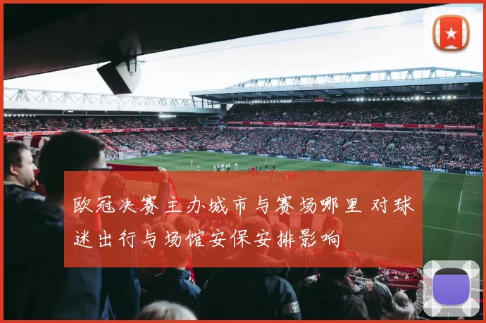 欧冠决赛主办城市与赛场哪里 对球迷出行与场馆安保安排影响