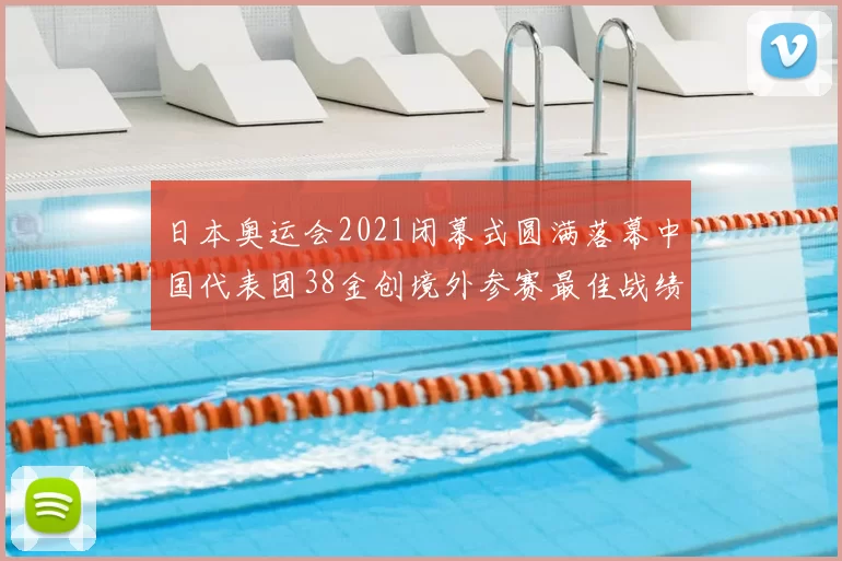 日本奥运会2021闭幕式圆满落幕中国代表团38金创境外参赛最佳战绩