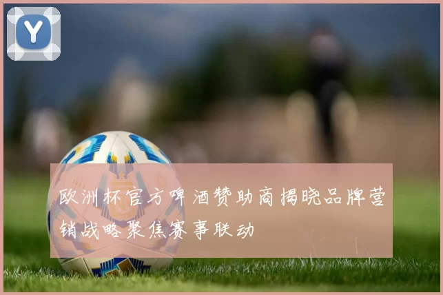 欧洲杯官方啤酒赞助商揭晓品牌营销战略聚焦赛事联动