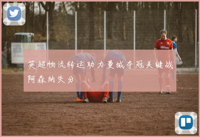 英超物流转运助力曼城夺冠关键战阿森纳失分