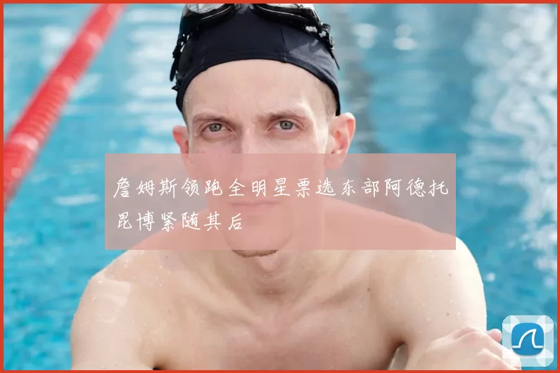 詹姆斯领跑全明星票选东部阿德托昆博紧随其后