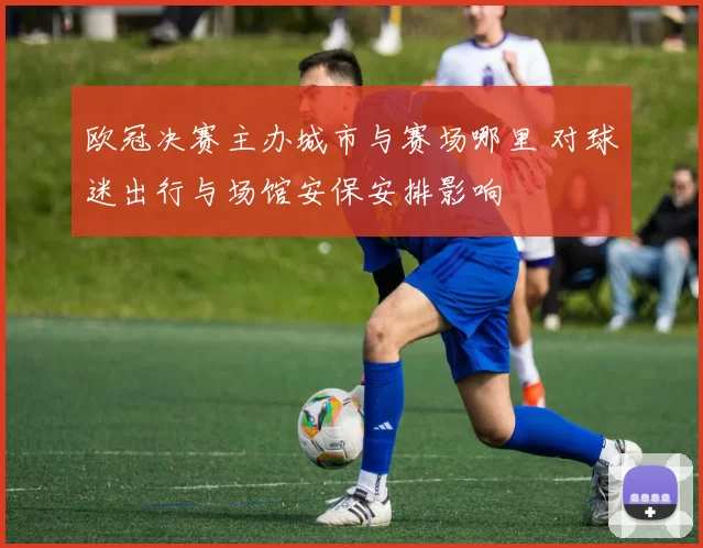 欧冠决赛主办城市与赛场哪里 对球迷出行与场馆安保安排影响
