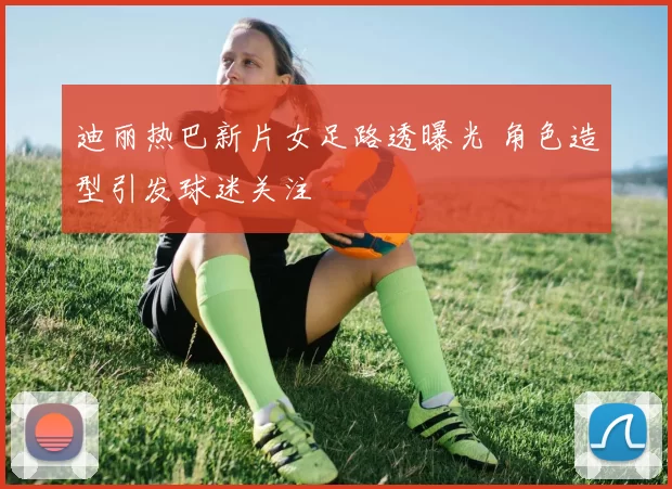 迪丽热巴新片女足路透曝光 角色造型引发球迷关注