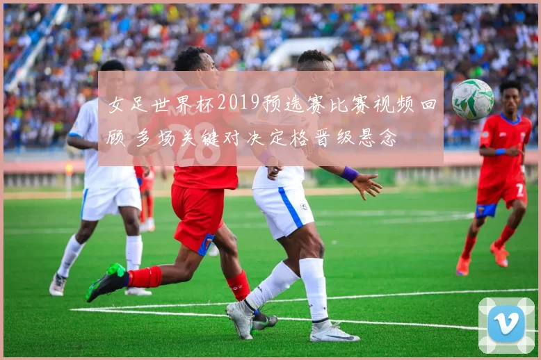 女足世界杯2019预选赛比赛视频回顾 多场关键对决定格晋级悬念