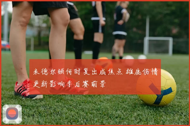 米德尔顿何时复出成焦点 雄鹿伤情更新影响季后赛前景