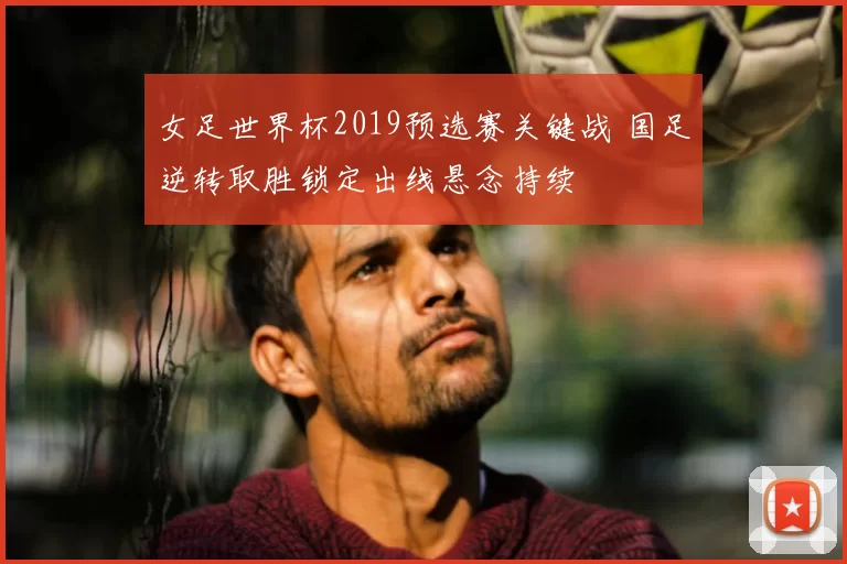 女足世界杯2019预选赛关键战 国足逆转取胜锁定出线悬念持续
