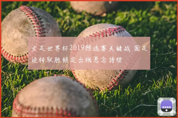 女足世界杯2019预选赛关键战 国足逆转取胜锁定出线悬念持续
