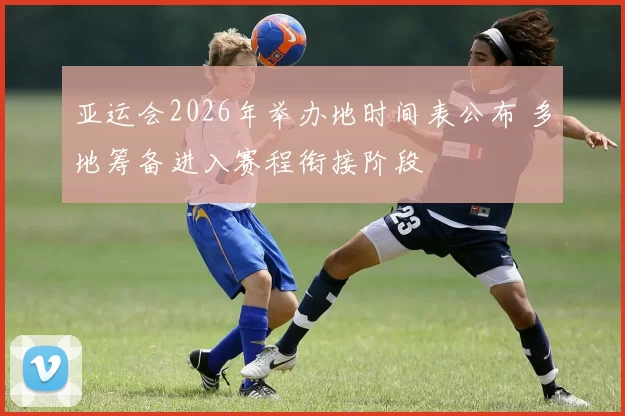 亚运会2026年举办地时间表公布 多地筹备进入赛程衔接阶段