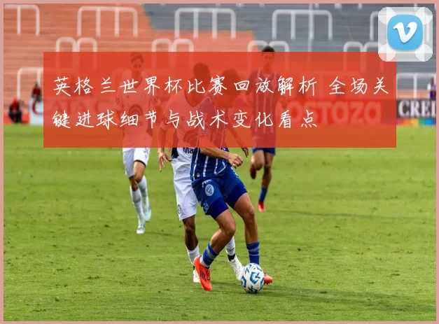 英格兰世界杯比赛回放解析 全场关键进球细节与战术变化看点