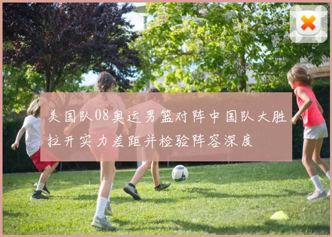 美国队08奥运男篮对阵中国队大胜拉开实力差距并检验阵容深度